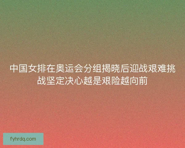中国女排在奥运会分组揭晓后迎战艰难挑战坚定决心越是艰险越向前