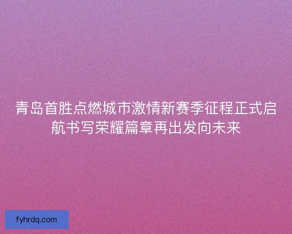 青岛首胜点燃城市激情新赛季征程正式启航书写荣耀篇章再出发向未来