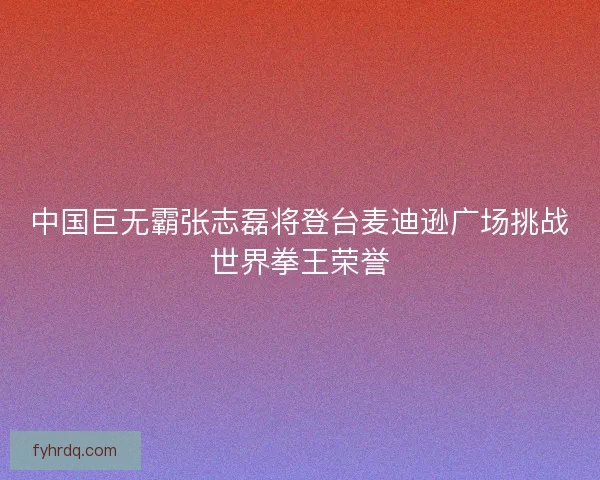 中国巨无霸张志磊将登台麦迪逊广场挑战世界拳王荣誉