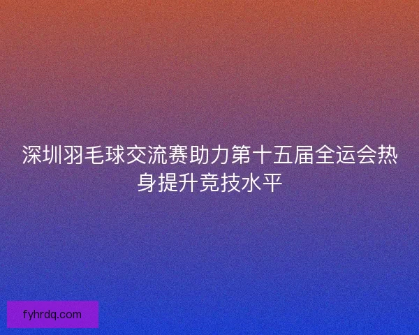 深圳羽毛球交流赛助力第十五届全运会热身提升竞技水平