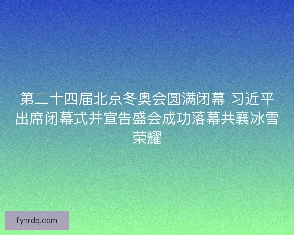 第二十四届北京冬奥会圆满闭幕 习近平出席闭幕式并宣告盛会成功落幕共襄冰雪荣耀
